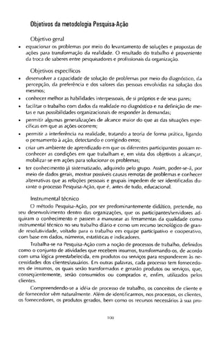 Objetivos da metodologia Pesquisa-Ação
Objetivo geral
• equacionar os problemas por meio do levantamento de soluções e propostas de
ações para transformação da realidade. O resultado do trabalho é proveniente
da troca de saberes entre pesquisadores e profissionais da organização.
Objetivos específicos
• desenvolver a capacidade de solução de problemas por meio do diagnóstico, da
percepção, da preferência e dos valores das pessoas envolvidas na solução dos
mesmos;
• conhecer melhor as habilidades interpessoais, de si próprios e de seus pares;
• facilitar o trabalho com dados da realidade no diagnóstico e na definição de me-
tas e nas possibilidades organizacionais de responder às demandas;
• permitir algumas generalizações de alcance maior do que as das situações espe-
cíficas em que as ações ocorrem;
• permitir a interferência na realidade, tratando a teoria de forma prática, ligando
o pensamento à ação, detectando e corrigindo erros;
• criar um ambiente de aprendizado em que os diferentes participantes possam re-
conhecer as condições em que trabalham e, em vista dos objetivos a alcançar,
mobilizar-se em ações para solucionar os problemas;
• ter conhecimento já sistematizado, adquirido pelo grupo. Assim, poder-se-á, por
meio de dados gerais, mostrar possíveis causas remotas de problemas e conhecer
alternativas que as relações pessoais e grupais impedem de ser identificadas du-
rante o processo Pesquisa-Ação, que é, antes de tudo, educacional.
Instrumental técnico
O método Pesquisa-Ação, por ser predominantemente didático, pretende, no
seu desenvolvimento dentro das organizações, que os participantes/servidores ad-
quiram o conhecimento e passem a manusear as ferramentas da qualidade como
instrumental técnico no seu trabalho diário e como um recurso tecnológico de gran-
de resolutividade, voltado para o trabalho em equipe participativo e cooperativo,
com base em dados, números, estatísticas e indicadores.
Trabalha-se na Pesquisa-Ação com a noção de processos de trabalho, definidos
como o conjunto de atividades que recebem insumos, transformando-os, de acordo
com uma lógica preestabelecida, em produtos ou serviços para responderem às ne-
cessidades dos clientes/usuários. Em outras palavras, cada processo tem fornecedo-
res de insumos, os quais serão transformados e gerarão produtos ou serviços, que,
conseqüentemente, serão consumidos ou comprados e, enfim, utilizados pelos
clientes.
Compreendendo-se a idéia de processo de trabalho, os conceitos de cliente e
de fornecedor vêm naturalmente. Além de identificarmos, nos processos, os clientes,
os fornecedores, os produtos gerados, bem como os recursos necessários à sua pro¬
 