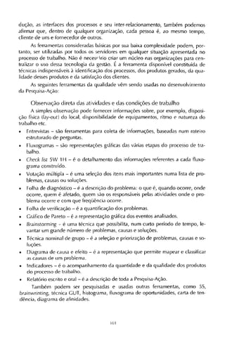 dução, as interfaces dos processos e seu inter-relacionamento, também podemos
afirmar que, dentro de qualquer organização, cada pessoa é, ao mesmo tempo,
cliente de uns e fornecedor de outros.
As ferramentas consideradas básicas por sua baixa complexidade podem, por-
tanto, ser utilizadas por todos os servidores em qualquer situação apresentada no
processo de trabalho. Não é necessário criar um núcleo nas organizações para cen-
tralizar o uso dessa tecnologia da gestão. Ε a ferramenta disponível constituída de
técnicas indispensáveis à identificação dos processos, dos produtos gerados, da qua-
lidade desses produtos e da satisfação dos clientes.
As seguintes ferramentas da qualidade vêm sendo usadas no desenvolvimento
da Pesquisa-Ação:
Observação direta das atividades e das condições de trabalho
A simples observação pode fornecer informações sobre, por exemplo, disposi-
ção física (lay-out) do local, disponibilidade de equipamentos, ritmo e natureza do
trabalho etc.
• Entrevistas - são ferramentas para coleta de informações, baseadas num roteiro
estruturado de perguntas.
• Fluxogramas - são representações gráficas das várias etapas do processo de tra-
balho.
• Check list 5W 1Η - é o detalhamento das informações referentes a cada fluxo¬
grama construído.
• Votação múltipla - é uma seleção dos itens mais importantes numa lista de pro-
blemas, causas ou soluções.
• Folha de diagnóstico - é a descrição do problema: o que é, quando ocorre, onde
ocorre, quem é afetado, quem são os responsáveis pelas atividades onde o pro-
blema ocorre e com que freqüência ocorre.
• Folha de verificação - é a quantificação dos problemas.
• Gráfico de Pareto - é a representação gráfica dos eventos analisados.
• Brainstorming - é uma técnica que possibilita, num curto período de tempo, le-
vantar um grande número de problemas, causas e soluções.
• Técnica nominal de grupo - é a seleção e priorização de problemas, causas e so-
luções.
• Diagrama de causa e efeito - é a representação que permite mapear e classificar
as causas de um problema.
• Indicadores - é o acompanhamento da quantidade e da qualidade dos produtos
do processo de trabalho.
• Relatório escrito e oral - é a descrição de toda a Pesquisa-Ação.
Também podem ser pesquisadas e usadas outras ferramentas, como 5S,
brainwrinting, técnica G U T , histograma, fluxograma de oportunidades, carta de ten-
dência, diagrama de afinidades.
 