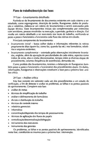 Plano de trabalho/descrição das fases
1ª Fase - Levantamento detalhado
Partindo-se do levantamento de documentos existentes em cada sistema a ser
estudado, como organogramas, descrição de tarefas, fluxogramas, dados de produ-
ção e relatórios, elabora-se um roteiro de levantamentos a serem executados pela
equipe técnica. Esses levantamentos iniciais são complementados por entrevistas
com servidores, pessoas envolvidas na execução, supervisão, gerência e direção. Daí
resulta um roteiro detalhado a ser executado nos locais de trabalho, verificando-se
passo a passo e funcionário a funcionário cada fluxo das rotinas em estudo.
Principais componentes do levantamento:
• levantamento inicial - busca colher dados e informações referentes às rotinas
propriamente ditas (quem faz, como faz, quando faz etc.) nos formulários, relató-
rios e arquivos existentes;
• levantamento complementar - orientado pelas observações inicialmente levanta-
das, engloba, além da apuração de peculiaridades de cada rotina, aspectos como
índice de erros, idas e vindas desnecessárias, tempos entre as diversas etapas de
procedimento, volumes (freqüência de ocorrências), demandas etc.
Como produto dos levantamentos, teremos a elaboração de fluxogramas (tam-
bém passo a passo e funcionário a funcionário) dos procedimentos atuais. O s dados,
informações, fluxogramas e observações constituem a base para a próxima fase: aná-
lise crítica.
2ª Fase - Análise crítica
Esta fase consiste em submeter cada um dos procedimentos a um estudo de
verificação, a fim de detectar e avaliar os problemas, as falhas e os pontos passíveis
de aprimoramento. Compõem esta fase:
• análise de metas
• técnicas de simplificação do trabalho
• análise e delineamento de formulários
• divisão e distribuição do trabalho
• técnicas de controle interno
• relatórios gerenciais
• informática
• concentração/dispersão dos tempos de processamento
• técnicas de agilização dos fluxos de papéis
• centralização/descentralização/delegação
• treinamento dos executores
• treinamento dos gerentes
Os problemas, as falhas e os pontos passíveis de aprimoramento, identificados
nesta fase, constituirão os insumos para a próxima fase: intervenção.
 