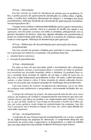 3ª Fase - Intervenção
Esta fase consiste no estudo de alternativas de solução para os problemas, fa-
lhas e pontos passíveis de aprimoramento identificados na análise crítica. Engloba,
ainda, a escolha da(s) melhor(es) alternativa(s) de solução e a montagem dos novos
procedimentos e definição detalhada do instrumental de apoio (pessoal, formulários,
microcomputadores etc.).
A equipe técnica elabora o delineamento detalhado (passo a passo e funcionário a
funcionário) das opções possíveis. Inicia-se o processo de escolha das opções e sua
aprovação, com discussões sucessivas com todos os servidores, principalmente com os
gerentes (tomadores de decisão). Nesta fase, algumas alterações nos procedimentos já
podem ser implementadas pelas chefias, iniciando-se o processo de mudanças e prepa-
rando-se a fase seguinte: elaboração da documentação para aprovação.
4ª Fase - Elaboração da documentação para aprovação dos novos
procedimentos
Esta fase consiste em preparar relatórios para submeter os novos procedimen-
tos à aprovação das instâncias competentes. São produtos desta fase:
• relatório final e conclusivo;
• manuais de procedimentos.
5ª Fase - Implantação
Em todas as fases até aqui discutidas, desde o levantamento até a elaboração
da documentação, teremos a participação diária e constante de todos os profissio-
nais envolvidos nas atividades estudadas, chefes e chefiados. Os produtos finais se-
rão o resultado desse encontro de saberes: de um lado, o saber de quem faz no
dia-a-dia, o saber institucional, possivelmente acrítico. De outro, o saber dos pesqui-
sadores, o saber teórico e crítico. Ε desse encontro de saberes colocados tecnica­
mente nas discussões que resultarão propostas de modificação dos procedimentos.
Com esta maneira de construir um processo de intervenção, cria-se um clima
de confiança entre profissionais e pesquisadores, extremamente facilitador das mu-
danças.
O tempo de realização do projeto, de preparação da mão-de-obra para novas
práticas, de mudanças de conduta é comparativamente mais lento do que uma con-
sultoria clássica, que deixa um produto a ser implementado pela Direção. A nosso
ver, se, por um lado, "perde-se" mais tempo em discussões e escolha da melhor op-
ção, por outro, ganha-se muito tempo na implementação das propostas. Essa fase
não é necessária, não é limitada no tempo. Ela existe, sim, como ações diluídas du-
rante todo o processo.
6ª Fase - Acompanhamento
A realização de uma Pesquisa-Ação de acompanhamento visa a avaliar a qualida-
de da implementação das propostas de intervenção. O cumprimento desta fase será
proveniente do acordo entre a organização e os pesquisadores, e o plano de trabalho
para esta etapa dependerá dos produtos resultantes da Pesquisa-Ação anterior.
 