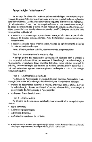 Pesquisa-Ação: "caindo na real"
Se até aqui foi abordada a questão teórico-metodológica que sustenta o pro-
cesso de Pesquisa-Ação, torna-se importante apresentar resultados da sua aplicação,
para demonstrar sua viabilidade e consistência enquanto instrumento de reorganiza-
ção administrativa. O caso descrito a seguir refere-se ao processo de reestruturação
da gestão de meios levada a termo em um hospital de pequeno porte, iniciado em
1990, constituindo-se em desafiante estudo de caso.2 7
O hospital analisado tinha
como política institucional:
• a assistência a pessoas que apresentassem doenças infecciosas e parasitárias:
doença de Chagas, esquistossomose. Aids, leishmaniose, paracocoidiomicose,
hanseníase etc;
• a pesquisa aplicada nessas mesmas áreas, visando ao aprimoramento científico
do tratamento dessas doenças.
Para a elaboração desse trabalho, foi desenvolvido o seguinte plano:
Fase 1 - Levantamento das necessidades
A equipe partiu das necessidades apontadas em reuniões com a Direção e
com os profissionais envolvidos, pertencentes à Coordenação de Administração e
Planejamento. O resultado dessas reuniões delimitou, como objetivo principal do
trabalho, a descentralização das decisões de maneira compatível com as normas ju¬
rídico-administrativas vigentes, com o regimento do hospital e com o processo ge-
rencial participativo.
Fase 2 - Levantamento detalhado
No Serviço de Administração e Setores de Pessoal, Compras, Almoxarifado e Ma-
nutenção, vinculados à Coordenação de Administração e Planejamento, a equipe:
• analisou os documentos existentes e realizou entrevistas com as chefias (Serviço
de Administração, Setores de Pessoal, Compras, Almoxarifado, Manutenção e
Coordenação de Administração e Planejamento);
• verificou os fluxos das atividades.
Fase 3 - Análise crítica
Ao término do levantamento detalhado, foram identificados os seguintes pro-
blemas:
• duplo comando;
• ausência de programação;
• indefinição de tarefas;
• ausência de mecanismos de controle;
27 A Pesquisa-Ação foi realizada pela seguinte equipe técnica: Moreira Nunes (coordenador), Maria In-
fante, Regina Roque de Abreu, Washington Mourão, janaina Martins Soares.
 