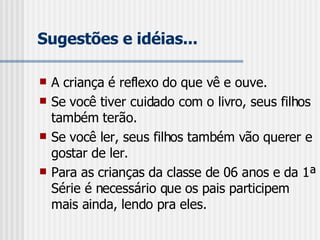Sugestões e idéias... A criança é reflexo do que vê e ouve. Se você tiver cuidado com o livro, seus filhos também terão. Se você ler, seus filhos também vão querer e gostar de ler. Para as crianças da classe de 06 anos e da 1ª Série é necessário que os pais participem mais ainda, lendo pra eles. 