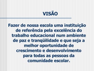 VISÃO  Fazer de nossa escola uma instituição de referência pela excelência do trabalho educacional num ambiente de paz e tranqüilidade e que seja a melhor oportunidade de crescimento e desenvolvimento para todas as pessoas da comunidade escolar. 