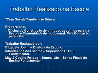 Trabalho Realizado na Escola “ Com Sucata Também se Brinca”. Proporcionou: Oficina de Construção de brinquedos com os pais da Escola e Comunidade de modo geral. Pela Educação para a Paz. Trabalho Realizado por: Elizabete Jobim – Diretora da Escola. Iolanda Rios dos Santos – Supervisão E. I e E. Fundamental. Maytê Coelho Felippa – Supervisão – Séries Finais do Ensino Fundamental. 