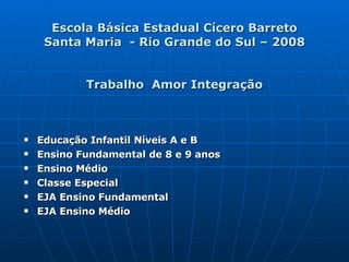 Escola Básica Estadual Cícero Barreto Santa Maria  - Rio Grande do Sul – 2008 Trabalho  Amor Integração Educação Infantil Níveis A e B Ensino Fundamental de 8 e 9 anos Ensino Médio Classe Especial EJA Ensino Fundamental EJA Ensino Médio 