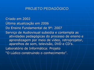 PROJETO PEDAGÓGICO Criado em 2002 Última atualização em 2006 Do Ensino Fundamental de 9º: 2007 Serviço de Audiovisual subsidia e contempla as atividades pedagógicas do processo de ensino e aprendizagem por meio de vídeo, retroprojetor, aparelhos de som, televisão, DVD e CD’s. Laboratório de Informática: Projeto  “ O Lúdico construindo o conhecimento”. 