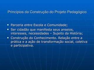 Princípios da Construção do Projeto Pedagógico Parceria entre Escola e Comunidade; Ser cidadão que manifesta seus anseios, interesses, necessidades – Sujeito da História; Construção do Conhecimento. Relação entre a prática e a ação de transformação social, coletiva e participativa. 