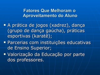 Fatores Que Melhoram o  Aproveitamento do Aluno A prática de jogos (xadrez), dança (grupo de dança gaúcha), práticas esportivas (karatê); Parcerias com instituições educativas de Ensino Superior; Valorização da Educação por parte dos professores. 