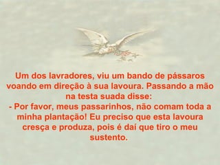 Um dos lavradores, viu um bando de pássaros voando em direção à sua lavoura. Passando a mão na testa suada disse:  - Por favor, meus passarinhos, não comam toda a minha plantação! Eu preciso que esta lavoura cresça e produza, pois é daí que tiro o meu sustento.  