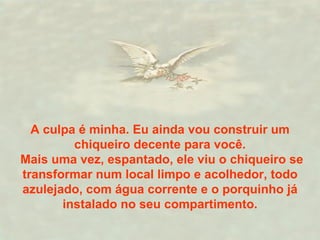 A culpa é minha. Eu ainda vou construir um chiqueiro decente para você. Mais uma vez, espantado, ele viu o chiqueiro se transformar num local limpo e acolhedor, todo azulejado, com água corrente e o porquinho já instalado no seu compartimento. 