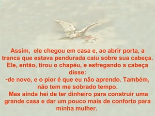 Assim,  ele chegou em casa e, ao abrir porta, a tranca que estava pendurada caiu sobre sua cabeça. Ele, então, tirou o chapéu, e esfregando a cabeça disse: de novo, e o pior é que eu não aprendo. Também, não tem me sobrado tempo. Mas ainda hei de ter dinheiro para construir uma grande casa e dar um pouco mais de conforto para minha mulher.  