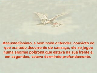 Assustadíssimo, e sem nada entender, convicto de que era tudo decorrente do cansaço, ele se jogou numa enorme poltrona que estava na sua frente e, em segundos, estava dormindo profundamente.  