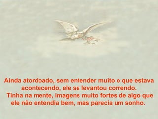 Ainda atordoado, sem entender muito o que estava acontecendo, ele se levantou correndo. Tinha na mente, imagens muito fortes de algo que ele não entendia bem, mas parecia um sonho.  