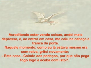 Acreditando estar vendo coisas, andei mais depressa, e, ao entrar em casa, me caiu na cabeça a tranca da porta. Naquele momento, como eu já estava mesmo era com raiva, gritei novamente:  - Esta casa...Caindo aos pedaços, por que não pega fogo logo e acaba com isto?..  