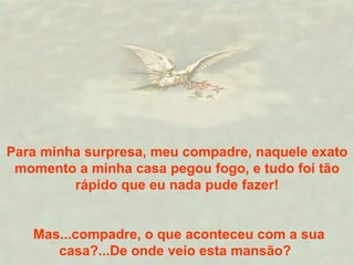 Para minha surpresa, meu compadre, naquele exato momento a minha casa pegou fogo, e tudo foi tão rápido que eu nada pude fazer! Mas...compadre, o que aconteceu com a sua casa?...De onde veio esta mansão?  