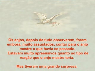 Os anjos, depois de tudo observarem, foram embora, muito assustados, contar para o anjo mestre o que havia se passado. Estavam muito apreensivos quanto ao tipo de reação que o anjo mestre teria.  Mas tiveram uma grande surpresa.  