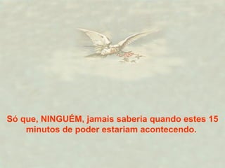Só que, NINGUÉM, jamais saberia quando estes 15 minutos de poder estariam acontecendo.  