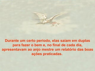 Durante um certo período, elas saíam em duplas para fazer o bem e, no final de cada dia, apresentavam ao anjo mestre um relatório das boas ações praticadas.  