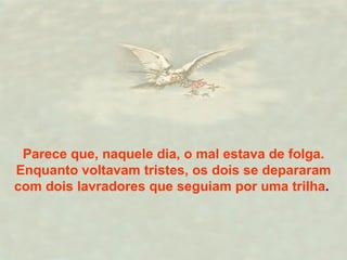 Parece que, naquele dia, o mal estava de folga. Enquanto voltavam tristes, os dois se depararam com dois lavradores que seguiam por uma trilha .  