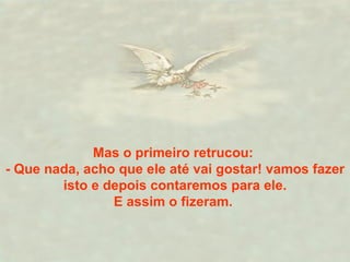 Mas o primeiro retrucou:  - Que nada, acho que ele até vai gostar! vamos fazer isto e depois contaremos para ele. E assim o fizeram.   