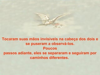 Tocaram suas mãos invisíveis na cabeça dos dois e se puseram a observá-los. Poucos  passos adiante, eles se separaram e seguiram por caminhos diferentes.   