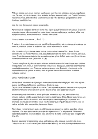 A fé nos coloca com Jesus na cruz, crucificados com Ele; nos coloca no túmulo, sepultados
com Ele; nos coloca ainda nos céus, à direita de Deus, ressuscitados com Cristo! É quando
nos vemos n’Ele, entendendo o sacrifício vicário do Filho de Deus, que passamos a ter
direito ao que Cristo fez;
esta é a hora do segundo passo: apropriação.
Apropriação é o aspecto da fé que torna meu aquilo que já vi realizado em Jesus. É quando
entendemos que não somos salvos pelas obras, mas sim pela graça, mediante a fé e nos
apropriamos disto. Paulo escreveu a Timóteo e lhe disse:
“toma posse da vida eterna” (1 Tm 6.12)
O batismo, é o nosso testemunho da identificação com Cristo; ele revela não apenas que eu
tenho fé, mas que tipo de fé eu tenho. Veja o que as Escrituras dizem:
“Ou, porventura, ignorais que todos os que fomos batizados em Cristo Jesus, fomos
batizados na sua morte? Fomos, pois, sepultados com ele na morte pelo batismo, para que,
como Cristo foi ressuscitado dentre os mortos para a glória do Pai, assim também andemos
nós em novidade de vida” (Romanos 6.3,4).
Quando imergimos alguém na água, estamos simbolicamente declarando que esta pessoa
foi sepultada com Jesus, e ao levantarmos esta pessoa das águas, estamos reconhecendo
que ela já ressuscitou com Cristo para viver uma nova vida. Portanto, o batismo é onde
reconhecemos que tipo de fé temos; uma fé que se identifica com Cristo e sua obra
realizada na cruz.
QUEM PODE SE BATIZAR?
Para quem é o batismo? A explicação anterior responde esta indagação: para todo aquele
que se identifica pela fé com o sacrifício de Cristo na cruz.
Depois de ter reconhecido por fé a obra de Cristo, quando a pessoa passa a estar apta para
o batismo? Quanto tempo ela tem que ter de vida cristã para poder se batizar?
A Bíblia responde com clareza estas questões. Em Atos 8.30 a 39, lemos acerca do
primeiro batismo cristão apresentado em maiores detalhes na Bíblia. Neste texto, temos um
modelo para a forma de batismo, e ali vemos que já na evangelização o batismo era
ensinado aos novos convertidos, o que nos faz saber que ninguém deve demorar para se
batizar após ter feito sua decisão de servir a Jesus.
Além disso, vemos também qual é o critério para que alguém se batize; quando o etíope
pergunta: “Eis aqui água, que impede que eu seja batizado?” a resposta de Felipe vem
trazendo luz sobre o requisito básico para o batismo: “É lícito, se crês de todo coração” (At
8.36,37).
Quando a pessoa foi esclarecida sobre a obra (e não só a pessoa) redentora de Jesus
Cristo, e crê de todo o coração (sem dúvida acerca disto), ela está pronta para ser batizada.
 