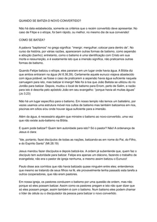 QUANDO SE BATIZA O NOVO CONVERTIDO?
Não há data estabelecida, somente os critérios que o recém convertido deve apresentar. No
caso de Filipe e o etíope, foi bem rápido, ou melhor, no mesmo dia de sua conversão!
COMO SE BATIZA?
A palavra “baptismos” no grego significa: “imergir; mergulhar; colocar para dentro de”. No
curso da história, por várias razões, apareceram outras formas de batismo, como aspersão
e ablução (banho); entretanto, como o batismo é uma identificação com Cristo em sua
morte e ressurreição, e é exatamente isto que a imersão significa, não praticamos outras
formas de batismo.
Quando Felipe batizou o etíope, eles pararam em um lugar onde havia água. A Bíblia diz
que ambos entraram na água (At 8.38,39). Certamente aquele eunuco viajava abastecido
com água potável; se fosse o caso de praticarem a aspersão havia água suficiente naquela
carruagem para isto, mas batizar é imergir! Não foi à toa que João Batista se utilizou do rio
Jordão para batizar. Depois, mudou o local de batismo para Enom, perto de Salim, e razão
para isto é descrita pelo apóstolo João em seu evangelho: “porque havia ali muitas águas”
(Jo 3.23)
Não há um lugar específico para o batismo. Em nosso templo não temos um batistério, por
vezes usamos uma estrutura móvel nos cultos de batismo mas também batizamos em rios,
piscinas em sítios e/ou onde houver água suficiente para a imersão.
Além da água, é necessário alguém que ministre o batismo ao novo-convertido, uma vez
que não existe auto-batismo na Bíblia.
E quem pode batizar? Quem tem autoridade para isto? Só o pastor? Não! A ordenança de
Jesus é clara:
“Ide, portanto, fazei discípulos de todas as nações, batizando-as em nome do Pai, do Filho,
e do Espírito Santo” (Mt 28.19)
Jesus mandou fazer discípulos e depois batizá-los. A ordem já subentende que, quem faz o
discípulo tem autoridade para batizar. Felipe era apenas um diácono, fazendo o trabalho de
evangelista; não era o pastor de igreja nenhuma, e mesmo assim batizou o Eunuco!
Paulo disse aos coríntios que não havia batizado quase ninguém entre eles; entendemos
que mesmo se tratando de seus filhos na fé, ele provavelmente tenha passado esta tarefa a
outros cooperadores, que não eram pastores.
Em nossa igreja, os pastores conduzem o batismo por uma questão de ordem, mas não
porque só eles possam batizar. Assim como os pastores pregam e isto não quer dizer que
só eles possam pregar, assim também é com o batismo. Num batismo eles podem chamar
o líder de célula ou o discipulador da pessoa para batizar o novo convertido.
 