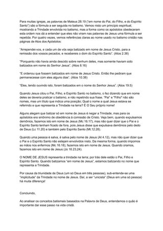 Para muitas igrejas, as palavras de Mateus 28.19 (“em nome do Pai, do Filho, e do Espírito
Santo”) são a fórmula a ser seguida no batismo. Vemos nisto um princípio espiritual,
mostrando a Trindade envolvida no batismo, mas a forma como os apóstolos obedeceram
esta ordem nos dá a entender que eles não viram nas palavras de Jesus uma fórmula a ser
repetida. Por quatro vezes, vemos referências claras ao nome usado no batismo cristão nas
páginas de Atos dos Apóstolos:
“Arrependei-vos, e cada um de vós seja batizado em nome de Jesus Cristo, para a
remissão dos vossos pecados, e recebereis o dom do Espírito Santo”. (Atos 2.38)
“Porquanto não havia ainda descido sobre nenhum deles, mas somente haviam sido
batizados em nome do Senhor Jesus”. (Atos 8.16)
“E ordenou que fossem batizados em nome de Jesus Cristo. Então lhe pediram que
permanecesse com eles alguns dias”. (Atos 10.38)
“Eles, tendo ouvindo isto, foram batizados em o nome do Senhor Jesus”. (Atos 19.5)
Quando Jesus citou o Pai, Filho, e Espírito Santo no batismo, o fez dizendo que em nome
deles se deveria praticar o batismo, e não repetindo sua frase. “Pai” e "Filho" não são
nomes, mas um título que indica uma posição; Qual o nome a qual Jesus estava se
referindo e que representa a Trindade na terra? É O Seu próprio nome!
Alguns alegam que batizar só em nome de Jesus é negar a Trindade, mas para os
apóstolos era sinônimo de obediência à comissão de Cristo. Veja bem, quando expulsamos
demônios, fazemos isto em nome de Jesus (Mc 16.17), mas não quer dizer que o Pai e o
Espírito Santo tenham ficado de fora, pois Jesus disse que expulsava demônios pelo dedo
de Deus (Lc 11.20) e também pelo Espírito Santo (Mt.12.28).
Quando uma pessoa é salva, é salva pelo nome de Jesus (At 4.12), mas não quer dizer que
o Pai e o Espírito Santo não estejam envolvidos nisto. Da mesma forma, quando impomos
as mãos nos enfermos (Mc 16.18), fazemos isto em nome de Jesus. Quando oramos,
fazemos isto em nome de Jesus (Jo 16.23,24).
O NOME DE JESUS representa a trindade na terra; por trás dele estão o Pai, Filho e
Espírito Santo. Quando batizamos “em nome de Jesus”, estamos batizando no nome que
representa a Trindade.
Por causa da triunidade de Deus (um só Deus em três pessoas), sub-entende-se uma
“implicitude” da Trindade no nome de Jesus. Daí, a ser “unicista” (Deus em uma só pessoa)
há muita diferença!
Concluindo,
Ao analisar os conceitos batismais baseados na Palavra de Deus, entendemos o quão é
importante dar esse passo na vida cristã.
 
