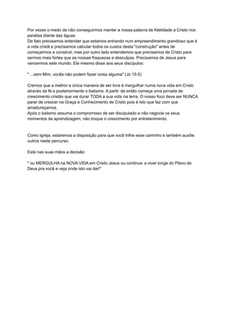 Por vezes o medo de não conseguirmos manter a nossa palavra de fidelidade a Cristo nos
paralisa diante das águas.
De fato precisamos entender que estamos entrando num empreendimento grandioso que é
a vida cristã e precisamos calcular todos os custos desta "construção" antes de
começarmos a construir, mas por outro lado entendemos que precisamos de Cristo para
sermos mais fortes que as nossas fraquezas e desculpas. Precisamos de Jesus para
vencermos este mundo. Ele mesmo disse aos seus discípulos:
" ...sem Mim, vocês não podem fazer coisa alguma" (Jo 15:5)
Cremos que a melhor e única maneira de ser livre é mergulhar numa nova vida em Cristo
através da fé e posteriormente o batismo. A partir de então começa uma jornada de
crescimento cristão que vai durar TODA a sua vida na terra. O nosso foco deve ser NUNCA
parar de crescer na Graça e Conhecimento de Cristo pois é isto que faz com que
amadureçamos.
Após o batismo assuma o compromisso de ser discipulado e não negocie os seus
momentos de aprendizagem; não troque o crescimento por entretenimento.
Como Igreja, estaremos a disposição para que você trilhe esse caminho e também auxilie
outros neste percurso.
Está nas suas mãos a decisão:
" ou MERGULHA na NOVA VIDA em Cristo Jesus ou continue a viver longe do Plano de
Deus pra você e veja onde isto vai dar!"
 