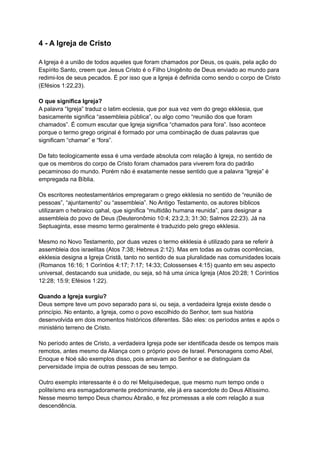 4 - A Igreja de Cristo
A Igreja é a união de todos aqueles que foram chamados por Deus, os quais, pela ação do
Espírito Santo, creem que Jesus Cristo é o Filho Unigênito de Deus enviado ao mundo para
redimi-los de seus pecados. É por isso que a Igreja é definida como sendo o corpo de Cristo
(Efésios 1:22,23).
O que significa Igreja?
A palavra “Igreja” traduz o latim ecclesia, que por sua vez vem do grego ekklesia, que
basicamente significa “assembleia pública”, ou algo como “reunião dos que foram
chamados”. É comum escutar que Igreja significa “chamados para fora”. Isso acontece
porque o termo grego original é formado por uma combinação de duas palavras que
significam “chamar” e “fora”.
De fato teologicamente essa é uma verdade absoluta com relação à Igreja, no sentido de
que os membros do corpo de Cristo foram chamados para viverem fora do padrão
pecaminoso do mundo. Porém não é exatamente nesse sentido que a palavra “Igreja” é
empregada na Bíblia.
Os escritores neotestamentários empregaram o grego ekklesia no sentido de “reunião de
pessoas”, “ajuntamento” ou “assembleia”. No Antigo Testamento, os autores bíblicos
utilizaram o hebraico qahal, que significa “multidão humana reunida”, para designar a
assembleia do povo de Deus (Deuteronômio 10:4; 23:2,3; 31:30; Salmos 22:23). Já na
Septuaginta, esse mesmo termo geralmente é traduzido pelo grego ekklesia.
Mesmo no Novo Testamento, por duas vezes o termo ekklesia é utilizado para se referir à
assembleia dos israelitas (Atos 7:38; Hebreus 2:12). Mas em todas as outras ocorrências,
ekklesia designa a Igreja Cristã, tanto no sentido de sua pluralidade nas comunidades locais
(Romanos 16:16; 1 Coríntios 4:17; 7:17; 14:33; Colossenses 4:15) quanto em seu aspecto
universal, destacando sua unidade, ou seja, só há uma única Igreja (Atos 20:28; 1 Coríntios
12:28; 15:9; Efésios 1:22).
Quando a Igreja surgiu?
Deus sempre teve um povo separado para si, ou seja, a verdadeira Igreja existe desde o
princípio. No entanto, a Igreja, como o povo escolhido do Senhor, tem sua história
desenvolvida em dois momentos históricos diferentes. São eles: os períodos antes e após o
ministério terreno de Cristo.
No período antes de Cristo, a verdadeira Igreja pode ser identificada desde os tempos mais
remotos, antes mesmo da Aliança com o próprio povo de Israel. Personagens como Abel,
Enoque e Noé são exemplos disso, pois amavam ao Senhor e se distinguiam da
perversidade ímpia de outras pessoas de seu tempo.
Outro exemplo interessante é o do rei Melquisedeque, que mesmo num tempo onde o
politeísmo era esmagadoramente predominante, ele já era sacerdote do Deus Altíssimo.
Nesse mesmo tempo Deus chamou Abraão, e fez promessas a ele com relação a sua
descendência.
 