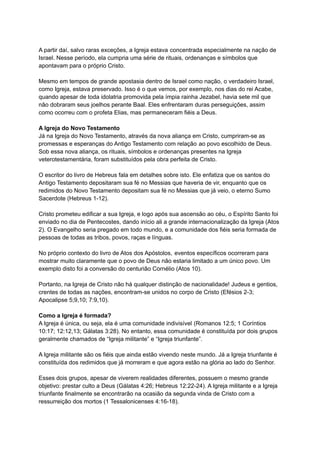 A partir daí, salvo raras exceções, a Igreja estava concentrada especialmente na nação de
Israel. Nesse período, ela cumpria uma série de rituais, ordenanças e símbolos que
apontavam para o próprio Cristo.
Mesmo em tempos de grande apostasia dentro de Israel como nação, o verdadeiro Israel,
como Igreja, estava preservado. Isso é o que vemos, por exemplo, nos dias do rei Acabe,
quando apesar de toda idolatria promovida pela ímpia rainha Jezabel, havia sete mil que
não dobraram seus joelhos perante Baal. Eles enfrentaram duras perseguições, assim
como ocorreu com o profeta Elias, mas permaneceram fiéis a Deus.
A Igreja do Novo Testamento
Já na Igreja do Novo Testamento, através da nova aliança em Cristo, cumpriram-se as
promessas e esperanças do Antigo Testamento com relação ao povo escolhido de Deus.
Sob essa nova aliança, os rituais, símbolos e ordenanças presentes na Igreja
veterotestamentária, foram substituídos pela obra perfeita de Cristo.
O escritor do livro de Hebreus fala em detalhes sobre isto. Ele enfatiza que os santos do
Antigo Testamento depositaram sua fé no Messias que haveria de vir, enquanto que os
redimidos do Novo Testamento depositam sua fé no Messias que já veio, o eterno Sumo
Sacerdote (Hebreus 1-12).
Cristo prometeu edificar a sua Igreja, e logo após sua ascensão ao céu, o Espírito Santo foi
enviado no dia de Pentecostes, dando início ali a grande internacionalização da Igreja (Atos
2). O Evangelho seria pregado em todo mundo, e a comunidade dos fiéis seria formada de
pessoas de todas as tribos, povos, raças e línguas.
No próprio contexto do livro de Atos dos Apóstolos, eventos específicos ocorreram para
mostrar muito claramente que o povo de Deus não estaria limitado a um único povo. Um
exemplo disto foi a conversão do centurião Cornélio (Atos 10).
Portanto, na Igreja de Cristo não há qualquer distinção de nacionalidade! Judeus e gentios,
crentes de todas as nações, encontram-se unidos no corpo de Cristo (Efésios 2-3;
Apocalipse 5;9,10; 7:9,10).
Como a Igreja é formada?
A Igreja é única, ou seja, ela é uma comunidade indivisível (Romanos 12:5; 1 Coríntios
10:17; 12:12,13; Gálatas 3:28). No entanto, essa comunidade é constituída por dois grupos
geralmente chamados de “Igreja militante” e “Igreja triunfante”.
A Igreja militante são os fiéis que ainda estão vivendo neste mundo. Já a Igreja triunfante é
constituída dos redimidos que já morreram e que agora estão na glória ao lado do Senhor.
Esses dois grupos, apesar de viverem realidades diferentes, possuem o mesmo grande
objetivo: prestar culto a Deus (Gálatas 4:26; Hebreus 12:22-24). A Igreja militante e a Igreja
triunfante finalmente se encontrarão na ocasião da segunda vinda de Cristo com a
ressurreição dos mortos (1 Tessalonicenses 4:16-18).
 