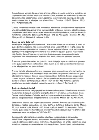 Enquanto esse glorioso dia não chega, a Igreja militante presente nesta terra se reúne e se
organiza em comunidades locais que cultuam a Deus, meditam em sua Palavra e celebram
os sacramentos. Essas “igrejas locais”, apesar de serem inúmeras, fazem parte da única
Igreja universal, isto é, a Igreja é uma só em Cristo (1 Coríntios 12:12-27; Efésios 1:22,23;
3:6; 4:4; Apocalipse 2:1).
O Novo Testamento destaca a vital importância de todos os cristãos estarem inseridos em
uma comunidade local, pois a Igreja é uma unidade, onde seus membros são alimentados,
disciplinados, edificados, cuidados por ministros instituídos por Deus e juntos participam do
ministério e testemunho do Evangelho (Mateus 18:15-20; Atos 20:28; 1 Coríntios 14:4,13;
Efésios 4:15,16; Gálatas 6:1; Hebreus 10:25).
Quem faz parte da Igreja?
Fazem parte da Igreja todos aqueles que Deus chama através de sua Palavra. A Bíblia diz
que o Senhor acrescenta fiéis continuamente à Igreja (Atos 2:47; 5:14; 11:24). Apesar de
esse chamamento ser universal, no sentido de que o convite é feito a todos sem exceção,
apenas podem responder positivamente a esse chamado aqueles que são regenerados
pelo Espírito Santo. Estes são convencidos de seus pecados e consequentemente
respondem com arrependimento e fé em Cristo Jesus, como seu Senhor e Salvador.
É verdade que quando se fala em quem faz parte da Igreja, é preciso considerar que nem
todos que parecem fazer parte dela de fato o fazem. É por isso que existe uma distinção
entre a Igreja visível e a Igreja invisível.
A Igreja visível é a Igreja conforme as pessoas a veem, enquanto que a Igreja invisível é a
Igreja conforme Deus a vê. Isso significa que nem todos os aparentes membros da Igreja
são realmente nascidos de novo e genuínos seguidores de Cristo. Embora tais pessoas
possam enganar os homens, haverá o dia em que elas serão desmascaradas e punidas
diante do juízo do Senhor (Mateus 7:15-23; 13:24-50; 25:1-46). Portanto, a perfeita
totalidade da verdadeira Igreja é conhecida somente por Deus (2 Timóteo 2:19).
Qual é a missão da Igreja?
Basicamente a missão da Igreja pode ser vista em dois aspectos. Primeiramente a missão
fundamental da Igreja é anunciar o Evangelho. Ela deve proclamar ao mundo que Jesus
Cristo é o único Senhor e Salvador, explicando que através de sua obra redentora Deus
convida aos pecadores ao arrependimento e à vida eterna (Mateus 22:1-10; Atos 17:30).
Essa missão foi dada pelo próprio Jesus quando ordenou: “Portanto ide e fazei discípulos
de todas as nações, batizando-os em nome do Pai, e do Filho, e do Espírito Santo” (Mateus
28:19; cf. Mateus 24:14; Marcos 16:15; Lucas 24:47,48; João 20:21). O apóstolo Pedro
ressalta que a Igreja foi chamada para anunciar “as virtudes daquele que vos chamou das
trevas para a sua maravilhosa luz” (1 Pedro 2:9).
Consequente, a Igreja também recebeu a tarefa de realizar obras de compaixão e
misericórdia, cumprindo assim o mandamento de Deus para amar ao próximo. Como a
Igreja é a comunhão dos fiéis que foram feitos novas criaturas em Cristo, e assim são seus
imitadores refletindo em suas vidas as virtudes do fruto do Espírito Santo, naturalmente é
 