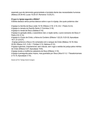 esperado que ela demonstre generosidade e bondade diante das necessidades humanas
(Mateus 25:34-40; Lucas 10:25-37; Romanos 12:20,21).
O que é a Igreja segundo a Bíblia?
A Bíblia destaca vários pontos básicos sobre o que é a Igreja, dos quais podemos citar:
A Igreja é a família de Deus (João 10:16; Efésios 2:18; 3:15; 4:6; 1 Pedro 5:2-4).
A Igreja é o templo do Espírito Santo (1 Coríntios 3:16).
A Igreja é o Israel de Deus (Gálatas 6:16).
A Igreja é a geração eleita, o sacerdócio real, a nação santa, o povo exclusivo de Deus (1
Pedro 2:9; 5:13).
A Igreja é o Corpo de Cristo, a Noiva do Cordeiro (Efésios 1:22,23; 5:23-32; Apocalipse
19:7; 21:2,9-27).
A Igreja pertence a Deus e foi comprada com o sangue de Cristo (Mateus 16:18; Atos
20:28; Efésios 3:21; 5:25; 1 Timóteo 3:15; Hebreus 9:12).
A Igreja é gloriosa, irrepreensível, sem mácula, sem ruga e vestida de justiça pelos méritos
de Cristo (Efésios 5:27; Apocalipse 19:8).
A Igreja revela a multiforme sabedoria de Deus (Efésios 3:10).
A Igreja é perseguida pelos ímpios, mas guardada por Deus (Atos 8:1-3; 1 Tessalonicenses
2:14,15; Apocalipse 3:10).
Estudo de Prof. Teológo Daniel Conegero
 