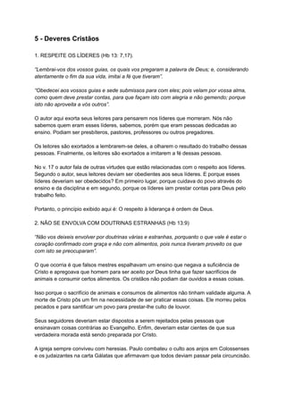 5 - Deveres Cristãos
1. RESPEITE OS LÍDERES (Hb 13: 7,17).
“Lembrai-vos dos vossos guias, os quais vos pregaram a palavra de Deus; e, considerando
atentamente o fim da sua vida, imitai a fé que tiveram”.
“Obedecei aos vossos guias e sede submissos para com eles; pois velam por vossa alma,
como quem deve prestar contas, para que façam isto com alegria e não gemendo; porque
isto não aproveita a vós outros”.
O autor aqui exorta seus leitores para pensarem nos líderes que morreram. Nós não
sabemos quem eram esses líderes, sabemos, porém que eram pessoas dedicadas ao
ensino. Podiam ser presbíteros, pastores, professores ou outros pregadores.
Os leitores são exortados a lembrarem-se deles, a olharem o resultado do trabalho dessas
pessoas. Finalmente, os leitores são exortados a imitarem a fé dessas pessoas.
No v. 17 o autor fala de outras virtudes que estão relacionadas com o respeito aos líderes.
Segundo o autor, seus leitores deviam ser obedientes aos seus líderes. E porque esses
líderes deveriam ser obedecidos? Em primeiro lugar, porque cuidava do povo através do
ensino e da disciplina e em segundo, porque os líderes iam prestar contas para Deus pelo
trabalho feito.
Portanto, o princípio exibido aqui é: O respeito à liderança é ordem de Deus.
2. NÃO SE ENVOLVA COM DOUTRINAS ESTRANHAS (Hb 13:9)
“Não vos deixeis envolver por doutrinas várias e estranhas, porquanto o que vale é estar o
coração confirmado com graça e não com alimentos, pois nunca tiveram proveito os que
com isto se preocuparam”.
O que ocorria é que falsos mestres espalhavam um ensino que negava a suficiência de
Cristo e apregoava que homem para ser aceito por Deus tinha que fazer sacrifícios de
animais e consumir certos alimentos. Os cristãos não podiam dar ouvidos a essas coisas.
Isso porque o sacrifício de animais e consumos de alimentos não tinham validade alguma. A
morte de Cristo pôs um fim na necessidade de ser praticar essas coisas. Ele morreu pelos
pecados e para santificar um povo para prestar-lhe culto de louvor.
Seus seguidores deveriam estar dispostos a serem rejeitados pelas pessoas que
ensinavam coisas contrárias ao Evangelho. Enfim, deveriam estar cientes de que sua
verdadeira morada está sendo preparada por Cristo.
A igreja sempre conviveu com heresias. Paulo combateu o culto aos anjos em Colossenses
e os judaizantes na carta Gálatas que afirmavam que todos deviam passar pela circuncisão.
 