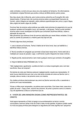 João combateu o ensino de que Jesus era uma espécie de fantasma. Os reformadores
combateram a Igreja Romana que proibiu a leitura da Bíblia dentre outras coisas.
Nos dias atuais não é diferente, pois muitos ensinos estranhos ao Evangelho têm sido
disseminados. O tempo todo nós ouvimos ensinos sobre a prosperidade financeira do
homem, sobre milagres por atacado, sobre práticas supersticiosas tais como o copo d´água,
óleo ungido de Israel e água do Jordão.
Ouvimos falar de ensinos sobre práticas que estão mais próximas do paganismo do que de
qualquer verdade do Evangelho como, por exemplo, o sal grosso. Temos ouvido também
ensinos sobre novas revelações do Espírito que contrariam doutrinas bíblicas, visões e
adoração de anjos etc.
Não pensemos que estamos livres de sermos seduzidos por essas falsas verdades. O risco
para os crentes do passado é o mesmo para nós hoje em dia.
Portanto algumas dicas preciosas:
1. Leia e estude as Escrituras. Tenha o hábito de ler bons livros. Isso vai habilitá-lo a
identificar falsos ensinos;
2. Nunca acredite em pregação que prometa coisas boas nessa terra. A terra está sob a
maldição por causa do pecado. Logo, o sofrimento é parte integrante de nossa vivência.
3. Rejeite pronta, decisivamente e sem medo qualquer ensino que contrarie o Evangelho.
3. FAÇA O BEM AO SEU PRÓXIMO (Hb 13:16)
“Não negligencieis, igualmente, a prática do bem e a mútua cooperação; pois, com tais
sacrifícios, Deus se compraz”.
Os leitores da carta aos Hebreus estavam negligenciando a ajuda aos necessitados. O
autor busca relembrá-los que viver uma vida santa consiste em amar ao Senhor com o
coração, alma e mente, e ao próximo como a si mesmo.
Os cristãos primitivos demonstravam seu amor ao Senhor servindo a Ele, e assistindo o
próximo em suas necessidades.
Viúvas e órfãos eram amparados, os pobres eram socorridos. Com base nisso, essa era a
ordem do autor – Faça o bem, socorra seu próximo. Ao amar o próximo como a ti mesmo
(Tg 2.8) agradamos a Deus e cumprimos sua Lei.
4 - VIVER DE UMA MANEIRA DIGNA COMO REPRESENTANTES DE
CRISTO
Você agora representa a Cristo (a Igreja é a sua embaixadora na terra) e somos
convocados a sermos cartas vivas de Cristo a este mundo perdido. A palavra cristão usada
no início da igreja primitiva para designar os seguidores de Cristo significa ser "pequenos
 