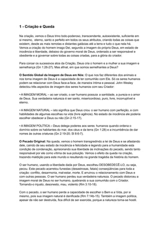 1 - Criação e Queda
Na criação, vemos o Deus trino todo-poderoso, transcendente, autoexistente, suficiente em
si mesmo, eterno, santo e perfeito em todos os seus atributos, criando todas as coisas que
existem, desde as mais remotas e distantes galáxias até a terra e tudo o que nela há.
Vemos a criação do homem imago Dei, segundo a imagem do próprio Deus, em estado de
inocência e liberdade, debaixo do governo moral de Deus, ordenado a ser responsável e
obediente e a governar sobre todas as coisas criadas, para a glória do criador.
Para coroar os sucessivos atos da Criação, Deus cria o homem e a mulher a sua imagem e
semelhança (Gn 1:26-27). Mas afinal, em que somos semelhantes a Deus?
O Sentido Global da Imagem de Deus em Nós: O que nos faz diferentes dos animais e
nos torna imagem de Deus é a capacidade de ter comunhão com Ele. Só os seres humanos
podem se relacionar com Deus face-a-face, de maneira íntima e pessoal. John Wesley
detectou três aspectos de imagem dos seres humanos com seu Criador:
• A IMAGEM MORAL – ao ser criado, o ser humano possuia a santidade, a pureza e o amor
de Deus. Sua verdadeira natureza é ser santo, misericordioso, puro, livre, incorruptível e
eterno.
• A IMAGEM NATURAL – isto significa que Deus criou o ser humano com perfeição, e com
habilidades de algumas escolhas na vida (livre agência). No estado de inocência ele poderia
escolher obedecer a Deus ou não (Gn 2:15-17).
• A IMAGEM POLÍTICA – Deus delega poderes aos seres humanos quando ordena o
domínio sobre os habitantes do mar, dos céus e da terra (Gn 1:28) e a incumbência de dar
nomes às outras criaturas (Gn 2:19-20; Sl 8:6-7).
O Pecado Original: Na queda, vemos o homem transgredindo a lei de Deus e se afastando
dele, caindo de seu estado de inocência e felicidade e legando para a humanidade esta
condição de condenação, aprisionando sua liberdade às inclinações do pecado, sendo tanto
responsável por ele como vítima de sua poluição. Vemos o efeito da queda na criação,
trazendo maldição para este mundo e resultando na grande tragédia da história do homem.
O ser humano, usando a liberdade dada por Deus, escolheu DESOBEDECÊ-LO, ou seja,
pecou. Este pecado acarretou funestas (desastrosas, fatais) conseqüências para toda a
criação: conflito, desarmonia, mal-estar, morte. E arruinou o relacionamento com Deus e
com outras pessoas. O ser humano perdeu sua verdadeira natureza. O pecado distorceu a
imagem moral de Deus no ser humano, quebrando a sua comunhão com o Criador.
Tornando-o injusto, desonesto, mau, violento (Rm 3:10-18).
Com o pecado, o ser humano perde a capacidade de escolher o Bem e a Vida, por si
mesmo, pois sua imagem natural é danificada (Rm 7:14b-15). Também a imagem política,
apesar de não ser destruída, fica difícil de ser exercida, porque a natureza torna-se hostil.
 