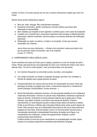 cristos" na Terra. O mundo precisa ver em nós o mesmo sentimento e ações que viram em
Cristo.
Dentre vários pontos destacamos alguns:
● Bom pai, mãe, cônjuge, filho (vida familiar exemplar)
● Excelente funcionário, patrão, profissional, servidor público que preze pela
dedicação e hosnestidade.
● Bom cidadão que respeite as leis vigentes e contribuí para o bem estar da sociedade
● Cuidado com a saúde física, emocional e espiritual (não entregue a bebida alcoólica,
glutonarias, espírito moderado, domínio próprio e os demais atributos da frutificação
espiritual)
● Moderação no vestir, no adorno, no falar e no proceder. Ai dos que causam
escândalo, diz o Senhor.
Jesus disse aos seus discípulos: — Sempre vão acontecer coisas que fazem com
que as pessoas caiam em pecado, mas ai do culpado!
(Lucas 17:1 NTLH)
5 - COMPROMISSO COM A IGREJA LOCAL
Como membros do Corpo de Cristo que é a Igreja, passamos a viver em função de todo o
Corpo. Nossa vida precisa ser uma expressão do amor com a família de Cristo e isso não é
apenas dizer: "Eu amo a minha igreja!", mas se comprometer com ela sendo:
● Um membro frequente na comunhão (cultos, reuniões, convocações)
● Um cristão envolvido na missão e propósito da igreja, servindo num ministério e
frentes de trabalho que a igreja precisar de apoio.
● Comprometimento em crescer para se tornar um discipulador de outros. Para isso,
participar de todas os projetos que visem o crescimento espiritual e ministerial do
crente (Orações, Escola Bíblica, Cursos diversos…)
● Sendo fiel dizimista e ofertante amoroso. Um dos grandes desafios é nos moldarmos
nesta área (financeira). Vivemos no século mais materialista, hedonista e egoísta de
todos os tempos. Crescemos ouvindo pessoas falando que a igreja quer o nosso
dinheiro, que pastor é ladrão e que Deus não precisa de dinheiro. Criamos
naturalmente um certo bloqueio quanto a este princípio biblico de dizimar e ofertar.
O fato é que Dízimos e Ofertas são instruções bíblicas tanto antes quanto depois de
Cristo. Deus sempre usou as contribuições financeiras de Seu povo para patrocinar
projetos em Sua Obra. Dízimos desde o início é a forma levantar recursos para a
manutenção sacerdotal e necessidades financeiras da Igreja como Água, Luz,
investimentos em melhorias, compra de equipamentos, limpeza e outros
compromissos administrativos.
A oferta auxilia no envio de novos missionários na evangelização mundial, ações
sociais e em projetos específicos levantados pela liderança da Igreja.
 
