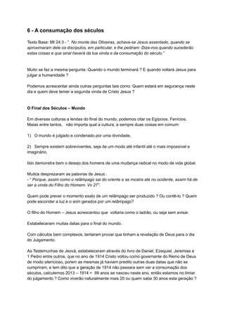6 - A consumação dos séculos
Texto Base: Mt 24:3 - “ No monte das Oliveiras, achava-se Jesus assentado, quando se
aproximaram dele os discípulos, em particular, e lhe pediram: Dize-nos quando sucederão
estas coisas e que sinal haverá da tua vinda e da consumação do século.”
Muito se faz a mesma pergunta: Quando o mundo terminará ? E quando voltará Jesus para
julgar a humanidade ?
Podemos acrescentar ainda outras perguntas tais como: Quem estará em segurança neste
dia e quem deve temer a segunda vinda de Cristo Jesus ?
O Final dos Séculos – Mundo
Em diversas culturas a lendas do final do mundo, podemos citar os Egípcios, Fenícios,
Maias entre tantos, não importa qual a cultura, a sempre duas coisas em comum:
1) O mundo é julgado e condenado por uma divindade,
2) Sempre existem sobreviventes, seja de um modo até infantil até o mais impossível e
imaginário.
Isto demonstra bem o desejo dos homens de uma mudança radical no modo de vida global.
Muitos desprezaram as palavras de Jesus :
- “ Porque, assim como o relâmpago sai do oriente e se mostra até no ocidente, assim há de
ser a vinda do Filho do Homem. Vv 27”.
Quem pode prever o momento exato de um relâmpago ser produzido ? Ou contê-lo ? Quem
pode esconder a luz e o som gerados por um relâmpago?
O filho do Homem – Jesus acrescentou que voltaria como o ladrão, ou seja sem avisar.
Estabeleceram muitas datas para o final do mundo.
Com cálculos bem complexos, tentaram provar que tinham a revelação de Deus para o dia
do Julgamento.
As Testemunhas de Jeová; estabeleceram através do livro de Daniel, Ezequiel, Jeremias e
1 Pedro entre outros, que no ano de 1914 Cristo voltou como governante do Reino de Deus
de modo silencioso, porem as mesmas já haviam predito outras duas datas que não se
cumpriram, e tem dito que a geração de 1914 não passara sem ver a consumação dos
séculos, calculemos 2013 – 1914 = 99 anos se nasceu neste ano, então estamos no limiar
do julgamento ? Como viverão naturalmente mais 20 ou quem sabe 30 anos esta geração ?
 