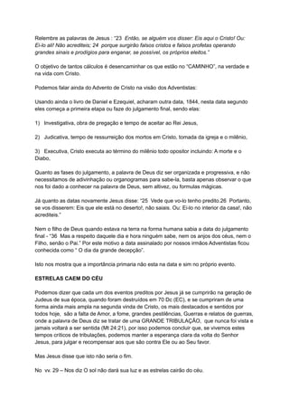 Relembre as palavras de Jesus : “23 Então, se alguém vos disser: Eis aqui o Cristo! Ou:
Ei-lo ali! Não acrediteis; 24 porque surgirão falsos cristos e falsos profetas operando
grandes sinais e prodígios para enganar, se possível, os próprios eleitos.”
O objetivo de tantos cálculos é desencaminhar os que estão no “CAMINHO”, na verdade e
na vida com Cristo.
Podemos falar ainda do Advento de Cristo na visão dos Adventistas:
Usando ainda o livro de Daniel e Ezequiel, acharam outra data, 1844, nesta data segundo
eles começa a primeira etapa ou faze do julgamento final, sendo elas:
1) Investigativa, obra de pregação e tempo de aceitar ao Rei Jesus,
2) Judicativa, tempo de ressurreição dos mortos em Cristo, tomada da igreja e o milênio,
3) Executiva, Cristo executa ao término do milênio todo opositor incluindo: A morte e o
Diabo,
Quanto as fases do julgamento, a palavra de Deus diz ser organizada e progressiva, e não
necessitamos de adivinhação ou organogramas para sabe-la, basta apenas observar o que
nos foi dado a conhecer na palavra de Deus, sem altivez, ou formulas mágicas.
Já quanto as datas novamente Jesus disse: “25 Vede que vo-lo tenho predito.26 Portanto,
se vos disserem: Eis que ele está no deserto!, não saiais. Ou: Ei-lo no interior da casa!, não
acrediteis.”
Nem o filho de Deus quando estava na terra na forma humana sabia a data do julgamento
final - “36 Mas a respeito daquele dia e hora ninguém sabe, nem os anjos dos céus, nem o
Filho, senão o Pai.” Por este motivo a data assinalado por nossos irmãos Adventistas ficou
conhecida como “ O dia da grande decepção”.
Isto nos mostra que a importância primaria não esta na data e sim no próprio evento.
ESTRELAS CAEM DO CÉU
Podemos dizer que cada um dos eventos preditos por Jesus já se cumprirão na geração de
Judeus de sua época, quando foram destruídos em 70 Dc (EC), e se cumpriram de uma
forma ainda mais ampla na segunda vinda de Cristo, os mais destacados e sentidos por
todos hoje, são a falta de Amor, a fome, grandes pestilências, Guerras e relatos de guerras,
onde a palavra de Deus diz se tratar de uma GRANDE TRIBULAÇÃO, que nunca foi vista e
jamais voltará a ser sentida (Mt 24:21), por isso podemos concluir que, se vivemos estes
tempos críticos de tribulações, podemos manter a esperança clara da volta do Senhor
Jesus, para julgar e recompensar aos que são contra Ele ou ao Seu favor.
Mas Jesus disse que isto não seria o fim.
No vv. 29 – Nos diz O sol não dará sua luz e as estrelas cairão do céu.
 