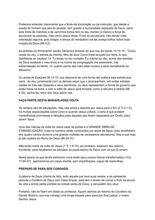 Podemos entender claramente que a fonte de iluminação ou de instrução, que desde a
queda do homem aos pés do pecado, tem guiado a humanidade separada de Deus, cairá,
esta fonte de mentiras e de caminhos tortos tem no seu mentor (o Diabo) a força de
escravizar as pessoas, mas como Jesus disse: O sol se escurecerá, não dando mais
orientação alguma, pois chegou o tempo do verdadeiro sol da Justiça brilhar sobre toda
criação de Deus (Ml 4:2).
As estrelas do firmamento cairão; Devemos lembrar do que nos diz Isaías 14:12-14 - “Como
caíste do céu, ó estrela da manhã, filho da alva! Como foste lançado por terra, tu que
debilitavas as nações! 13 Tu dizias no teu coração: Eu subirei ao céu; acima das estrelas
de Deus exaltarei o meu trono e no monte da congregação me assentarei, nas
extremidades do Norte; 14 subirei acima das mais altas nuvens e serei semelhante ao
Altíssimo.”
Ou ainda de Ezequiel 28:13-15, que descreve de uma forma até poética esta estrela que
cairá do céu, juntamente com os demais anjos que o acompanham, sim estas estrelas
caídas do Céu são Satanás e seus demônios, os céus representam a forma de governo que
antes havia na terra, e com a volta de Jesus será trocada, como a séculos é pedido (Mt
6:33), venha teu reino dos céus sobre nos.
FAÇA PARTE DESTA MARAVILHOSA VOLTA
Os tempos são de tribulações, mas não ainda a descrita por Jesus para o fim (2 Ti 3:1-5),
há muitas especulações sobre como e quando Jesus voltará, o certo é que existem
maravilhosas promessas e bênçãos para aqueles que forem separados por Cristo, para
serem Seus.
Uma das marcas da volta de Jesus estar às portas é a GRANDE OBRA DE
EVANGELIZAÇÃO, onde os homens serão conduzidos por anjos de Deus, para recolherem
dos quatro cantos da terra uma grande multidão de verdadeiros adoradores, fiéis e que hoje
já são súditos do Reino de Deus (Mt 24:31).
Não terão medo da volta de Jesus (1 Ti 1:9-10), ao contrario, esperam seu retorno
triunfante, para receberem as bênçãos do pacto eterno de Deus com os que O amam.
Nesta época os que ainda estiverem vivos terão seus corpos físicos transformados (1Co
11:50-57), ganharemos um corpo imortal, sem imperfeições, capaz de maravilhas.
PREPARE-SE PARA SER COROADO
A palavra de Deus chama de feliz, todo aquele que lava suas vestes, e se apresenta
perante o Cordeiro de Deus com mãos limpas, este tem o direito de comer o fruto da árvore
da vida e entrar pelos portões da cidade santa de Deus, a Jerusalém dos céus.
Portanto, não se fixem em datas ou profecias, fiquem atentos ao retorno do Cavaleiro do
Cavalo Branco, que traz consigo uma longa espada para executar Sua justiça, o nosso
Senhor Jesus.
 