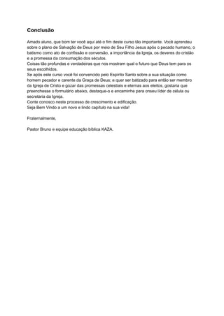 Conclusão
Amado aluno, que bom ter você aqui até o fim deste curso tão importante. Você aprendeu
sobre o plano de Salvação de Deus por meio de Seu Filho Jesus após o pecado humano, o
batismo como ato de confissão e conversão, a importância da Igreja, os deveres do cristão
e a promessa da consumação dos séculos.
Coisas tão profundas e verdadeiras que nos mostram qual o futuro que Deus tem para os
seus escolhidos.
Se após este curso você foi convencido pelo Espírito Santo sobre a sua situação como
homem pecador e carente da Graça de Deus; e quer ser batizado para então ser membro
da Igreja de Cristo e gozar das promessas celestiais e eternas aos eleitos, gostaria que
preenchesse o formulário abaixo, destaque-o e encaminhe para onseu líder de célula ou
secretaria da Igreja.
Conte conosco neste processo de crescimento e edificação.
Seja Bem Vindo a um novo e lindo capítulo na sua vida!
Fraternalmente,
Pastor Bruno e equipe educação bíblica KAZA.
 