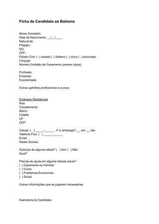 Ficha de Candidato ao Batismo
Nome Completo:
Data de Nascimento: __/__/____
Natural de:
Filiação:
RG:
CPF:
Estado Civil: ( ) casado (. ) Solteiro ( ) viúvo ( ) divorciado
Cônjuge:
Número Certidão de Casamento (anexar cópia):
Profissão:
Empresa:
Escolaridade:
Outras aptidões profissionais e cursos:
Endereço Residencial
Rua:
Complemento:
Bairro:
Cidade:
UF:
CEP:
Celular: ( ) _____-______ nº é whatsapp? __ sim __ não
Telefone Fixo: ( ) _____-______
Email:
Redes Sociais:
Participa de alguma célula? ( ) Sim ( ) Não
Qual?
Precisa de ajuda em alguma dessas áreas?
( ) Casamento ou Familiar
( ) Vícios
( ) Problemas Emocionais
( ) Social
Outras informações que se julgarem necessárias:
Assinatura do Candidato:
 