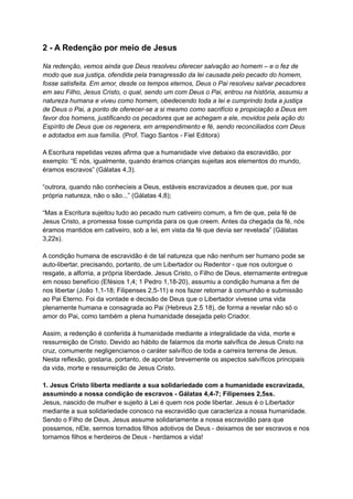 2 - A Redenção por meio de Jesus
Na redenção, vemos ainda que Deus resolveu oferecer salvação ao homem – e o fez de
modo que sua justiça, ofendida pela transgressão da lei causada pelo pecado do homem,
fosse satisfeita. Em amor, desde os tempos eternos, Deus o Pai resolveu salvar pecadores
em seu Filho, Jesus Cristo, o qual, sendo um com Deus o Pai, entrou na história, assumiu a
natureza humana e viveu como homem, obedecendo toda a lei e cumprindo toda a justiça
de Deus o Pai, a ponto de oferecer-se a si mesmo como sacrifício e propiciação a Deus em
favor dos homens, justificando os pecadores que se achegam a ele, movidos pela ação do
Espírito de Deus que os regenera, em arrependimento e fé, sendo reconciliados com Deus
e adotados em sua família. (Prof. Tiago Santos - Fiel Editora)
A Escritura repetidas vezes afirma que a humanidade vive debaixo da escravidão, por
exemplo: “E nós, igualmente, quando éramos crianças sujeitas aos elementos do mundo,
éramos escravos” (Gálatas 4,3).
“outrora, quando não conhecíeis a Deus, estáveis escravizados a deuses que, por sua
própria natureza, não o são...” (Gálatas 4,8);
“Mas a Escritura sujeitou tudo ao pecado num cativeiro comum, a fim de que, pela fé de
Jesus Cristo, a promessa fosse cumprida para os que creem. Antes da chegada da fé, nós
éramos mantidos em cativeiro, sob a lei, em vista da fé que devia ser revelada” (Gálatas
3,22s).
A condição humana de escravidão é de tal natureza que não nenhum ser humano pode se
auto-libertar, precisando, portanto, de um Libertador ou Redentor - que nos outorgue o
resgate, a alforria, a própria liberdade. Jesus Cristo, o Filho de Deus, eternamente entregue
em nosso benefício (Efésios 1,4; 1 Pedro 1,18-20), assumiu a condição humana a fim de
nos libertar (João 1,1-18; Filipenses 2,5-11) e nos fazer retornar à comunhão e submissão
ao Pai Eterno. Foi da vontade e decisão de Deus que o Libertador vivesse uma vida
plenamente humana e consagrada ao Pai (Hebreus 2,5 18), de forma a revelar não só o
amor do Pai, como também a plena humanidade desejada pelo Criador.
Assim, a redenção é conferida à humanidade mediante a integralidade da vida, morte e
ressurreição de Cristo. Devido ao hábito de falarmos da morte salvífica de Jesus Cristo na
cruz, comumente negligenciamos o caráter salvífico de toda a carreira terrena de Jesus.
Nesta reflexão, gostaria, portanto, de apontar brevemente os aspectos salvíficos principais
da vida, morte e ressurreição de Jesus Cristo.
1. Jesus Cristo liberta mediante a sua solidariedade com a humanidade escravizada,
assumindo a nossa condição de escravos - Gálatas 4,4-7; Filipenses 2,5ss.
Jesus, nascido de mulher e sujeito à Lei é quem nos pode libertar. Jesus é o Libertador
mediante a sua solidariedade conosco na escravidão que caracteriza a nossa humanidade.
Sendo o Filho de Deus, Jesus assume solidariamente a nossa escravidão para que
possamos, nEle, sermos tornados filhos adotivos de Deus - deixamos de ser escravos e nos
tornamos filhos e herdeiros de Deus - herdamos a vida!
 