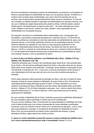De forma semelhante à perspectiva paulina de solidariedade, encontramos no Evangelho de
Marcos a apresentação da solidariedade de Jesus com as pessoas impuras. O batismo é o
primeiro sinal concreto dessa solidariedade, pois Jesus não tinha pecados de que se
purificar, mas se deixa batizar representativamente pelos impuros e pecadores. O início de
seu ministério na Galileia também é expressão da solidariedade com pessoas impuras, uma
vez que a Galileia era região desprezada pelo judaísmo oficial, conforme atesta o próprio
ditado popular “De Nazaré pode vir alguma coisa boa?”. Os sinais realizados por Jesus -
curas, milagres e exorcismos - podem ser vistos, também, como expressões de sua
solidariedade com as pessoas impuras.
Em especial o exorcismo é manifestação dessa solidariedade, pois, na linguagem dos
Evangelhos, Jesus liberta as pessoas possessas por “espíritos impuros”. A comunhão de
mesa com publicanos e pecadores é outra das expressões da solidariedade de Jesus com
pessoas impuras, e Lhe rendeu polêmicas severas com as autoridades judaicas. Por fim,
devemos destacar as ocasiões em que Jesus ou seus discípulos quebravam a “lei”
conforme interpretada pelos fariseus de seu tempo. Os relatos dos atos de Jesus em
Marcos 1,16-45 e o conjunto de controvérsias de Jesus com o judaísmo oficial em Marcos
2,1-3,6 são testemunho textual suficiente para compreendermos a solidariedade de Jesus
com pessoas impuras, e com os pecadores em geral.
2. Jesus Cristo nos liberta mediante a sua fidelidade (fé) a Deus - Gálatas 2,16 (cp.
Gálatas 3,22; Romanos 3,22. 26):
“Sabemos entretanto que o homem não é justificado pelas obras da lei, mas somente pela
fé em Cristo, a fim de sermos justificados pela fé de Cristo e não pelas obras da Lei, porque
pelas obras da lei ninguém será justificado”. A tradução acima destaca a preposição de que,
normalmente, é traduzida por “em”, o que torna o versículo redundante e pode conduzir a
uma interpretação da fé em que esta se torna uma nova obra meritória para ganhar a
salvação.
A fé é nossa resposta à oferta graciosa da salvação por Deus, mas não é a base de nossa
salvação. A base de nossa resposta é a fidelidade de Jesus Cristo ao Pai. O fundamento
veterotestamentário desta afirmação paulina é duplo: (1) Paulo interpreta a Lei como
posterior à promessa de Deus à Abraão de que nele seriam abençoadas todas as famílias
da terra - Gálatas 3,17s; (2) Paulo interpreta a vida justa - livre - como a vida do fiel a Deus,
seguindo Habacuque 2,4 - no idioma hebraico, o termo que traduzimos por fé denota,
igualmente fé e fidelidade.
Em que consistiu a fidelidade (fé) de Cristo, mediante a qual somos justificados (libertados)?
Em sua completa e plena submissão à missão que lhe foi confiada pelo
Pai que o enviou (Gálatas 4,4ss). O fundamento de nossa liberdade é a fidelidade de Cristo,
e isto é determinante para uma correta compreensão de nossa libertação e justificação.
Corremos o risco de confundir a fé em Cristo com o fundamento da salvação - a fé é o meio
pelo qual recebemos a salvação. O fundamento da libertação é a fidelidade de Cristo a
Deus o Pai, que torna presente na história (vindo à plenitude dos tempos), a graça
libertadora de Deus, agora disponível a todos os povos.
3. Jesus é o nosso Libertador porque Ele assume a nossa condição de malditos sob a
Lei e morre representativamente por toda a humanidade (Gálatas 3,12-14).
 