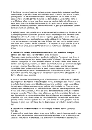 O domínio da Lei escraviza porque obriga a pessoa a guardar todas as suas prescrições e
determinações, o que é impossível à humanidade carnal. Incapazes de obedecer todas as
prescrições da Lei, a humanidade recai sob a maldição da Lei. Em sua morte na Cruz,
Jesus torna-se o maldito por nós, libertando-nos da maldição da Lei: a morte e morte de
cruz. Mediante a Sua morte na cruz, Jesus assume a maldição da lei sobre Si mesmo, e
torna, assim, aberto o caminho da promessa, da bênção abraâmica, a todas as nações.
Doravante, o acesso à promessa é efetuado mediante a fé, pela qual recebemos o Espírito
Santo prometido (cf. Gálatas 3,1-5).
A polêmica paulina contra a Lei é ampla, e nem sempre bem compreendida. Parece-me que
o ponto principal dessa polêmica é que a Lei, embora inspirada por Deus, não serve como
base para a salvação. A Lei não pode ocupar o lugar da graça, pois se assim o fizesse, a
salvação teria como base o esforço humano e não a dádiva divina. Podemos pensar na Lei
como um mapa para conhecermos a vontade de Deus, mas não como o caminho no qual
realizamos nossa jornada. Jesus é o caminho, a Lei é apenas um mapa para nos ajudar a
encontrar Jesus Cristo, o único Senhor e Salvador da humanidade e de toda a criação
divina.
4. Jesus Cristo liberta a humanidade mediante a sua vida livremente entregue,
abrindo para nós o acesso a uma vida de plena liberdade:
“É para sermos verdadeiramente livres que Cristo nos libertou. Permanecei, pois, firmes e
não vos deixeis sujeitar de novo ao jugo da escravidão” (Gálatas 5,1-2). A morte de Jesus
Cristo é a coroação de sua vida e ministério terrenos. Ele morreu a morte do fiel a Deus, do
solidário com impuros e pecadores, do rebelde aos reinos humanos que prometem salvação
e usurpam o lugar de Deus. Na morte, e morte de Cruz, a culpa e a condenação da
humanidade foram também crucificadas, e pagas todas as dívidas que contra nós pesam.
Cruz é plena libertação, pois é a expressão máxima da solidariedade de Jesus com a
humanidade pecadora. Nela, “aquele que não conheceu pecado, Deus o fez pecado” (II Co
5,21) e o fez em nosso benefício!
A natureza humana é de tal modo frágil que, no caminho árido da liberdade (cp. O período
de peregrinação dos hebreus no deserto após o êxodo), as tentações para voltar ao seguro
e confortável caminho da escravidão são poderosamente sedutoras - seja a escravidão da
Lei, seja a escravidão aos deuses que não o são de fato! Libertados por Cristo, podemos
viver em plena liberdade da fé. E a liberdade dos que creem é a liberdade para amar, pois a
fé “age pelo amor” (Gálatas 5,6). Ainda por causa da nossa condição carnal, é necessária
sempre a exortação: “Vós, irmãos, é para a liberdade que fostes chamados. Contanto, que
esta liberdade não dê nenhuma oportunidade à carne! Mas pelo amor estejais a serviço uns
dos outros. Pois toda a lei encontra o seu cumprimento nesta única palavra: Amarás a teu
próximo como a ti mesmo.” (Gálatas 5,12-13) Livres da lei e dos ídolos, podemos viver na
liberdade do amor - que é o fruto do Espírito da promessa, e o verdadeiro cumprimento da
Lei.
5. Jesus Cristo liberta mediante a sua ressurreição dentre os mortos (Romanos
4,23-25).
A ressurreição é o selo divino sobre a vida e morte do Filho, garantindo para a criação a sua
filiação divina e sua realidade salvífica em nosso favor (Romanos 1,1-4). A ressurreição de
Jesus é a ressurreição do encarnado, vivo, e crucificado. Evento histórico-escatológico, a
 