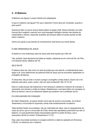 3 - O Batismo
O Batismo nas Águas | Luciano Subirá com adaptações
O que é o batismo nas águas? Por que o fazemos? Como deve ser ministrado, quando e
para quem?
Queremos falar um pouco acerca desta prática na igreja cristã. Nossa intenção com este
manual não é esgotar o assunto com uma linguagem teológica robusta mas através da
simplicidade e clareza, responder questões que sempre estão em pauta quando se fala
sobre o batismo.
Venha com gente e que através do conhecimento você tenha sua mente aberta.
É UMA ORDENANÇA DE JESUS
O batismo é uma ordenança clara de Jesus para todo aquele que n’Ele crê:
“Ide, portanto, fazei discípulos de todas as nações, batizando-as em nome do Pai, do Filho,
e do Espírito Santo” (Mateus 28.19)
SELO DA FÉ
O batismo deve ser visto como um selo da justiça que vem pela fé, e evidentemente deve
seguir a fé, como determinam as palavras finais de Jesus que se encontram registradas no
evangelho de Marcos:
“E disse-lhes: Ide por todo o mundo e pregai o evangelho a toda criatura. Quem crer e for
batizado será salvo; quem, porém, não crer será condenado” (Mc 16.15,16)
Esta é a razão porque não batizamos e nem tampouco validamos o batismo de crianças; é
necessário crer primeiro e então se batizar. Obedecemos o princípio bíblico de consagrar os
filhos ao Senhor, mas só os batizamos depois que puderem crer e professar sua fé.
É A CIRCUNCISÃO DO CORAÇÃO
No Velho Testamento, os judeus tinham como selo de sua fé a circuncisão. Já no Novo
Testamento a circuncisão foi suprimida, sendo vista simbolicamente no batismo:
“Nele também fostes circuncidados, não por intermédio de mãos, mas no despojamento do
corpo da carne, que é a circuncisão de Cristo; tendo sido sepultados juntamente com ele no
batismo, no qual igualmente fostes ressuscitados pela fé no poder de Deus, que o
ressuscitou dentre os mortos” (Colossenses 2.11,12)
Hoje, esta circuncisão acontece no coração conforme o relato do apóstolo em Romanos
2.28,29, e a relaciona com o batismo.
 