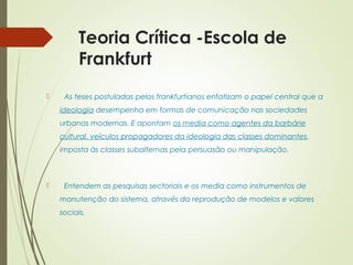 Teoria Crítica -Escola de 
Frankfurt 
 As teses postuladas pelos frankfurtianos enfatizam o papel central que a 
ideologia desempenha em formas de comunicação nas sociedades 
urbanas modernas. E apontam os media como agentes da barbárie 
cultural, veículos propagadores da ideologia das classes dominantes, 
imposta às classes subalternas pela persuasão ou manipulação. 
 Entendem as pesquisas sectoriais e os media como instrumentos de 
manutenção do sistema, através da reprodução de modelos e valores 
sociais. 
 