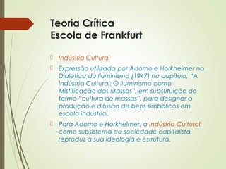 Teoria Crítica 
Escola de Frankfurt 
 Indústria Cultural 
 Expressão utilizada por Adorno e Horkheimer na 
Dialética do Iluminismo (1947) no capítulo, “A 
Indústria Cultural: O Iluminismo como 
Mistificação das Massas”, em substituição do 
termo “cultura de massas”, para designar a 
produção e difusão de bens simbólicos em 
escala industrial. 
 Para Adorno e Horkheimer, a Indústria Cultural, 
como subsistema da sociedade capitalista, 
reproduz a sua ideologia e estrutura. 
 