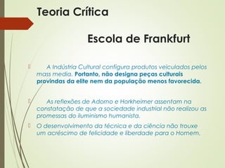 Teoria Crítica 
Escola de Frankfurt 
 A Indústria Cultural configura produtos veiculados pelos 
mass media. Portanto, não designa peças culturais 
provindas da elite nem da população menos favorecida. 
 As reflexões de Adorno e Horkheimer assentam na 
constatação de que a sociedade industrial não realizou as 
promessas do iluminismo humanista. 
 O desenvolvimento da técnica e da ciência não trouxe 
um acréscimo de felicidade e liberdade para o Homem. 
 