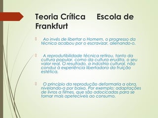 Teoria Crítica Escola de 
Frankfurt 
 Ao invés de libertar o Homem, o progresso da 
técnica acabou por o escravizar, alienando-o. 
 A reprodutibilidade técnica retirou, tanto da 
cultura popular, como da cultura erudita, o seu 
valor real. O resultado, a indústria cultural, não 
conduz à experiência libertadora da fruição 
estética. 
 O princípio da reprodução deformaria a obra, 
nivelando-a por baixo. Por exemplo: adaptações 
de livros a filmes, que são adocicadas para se 
tornar mais apetecíveis ao consumo. 
 